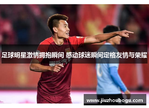 足球明星激情拥抱瞬间 感动球迷瞬间定格友情与荣耀