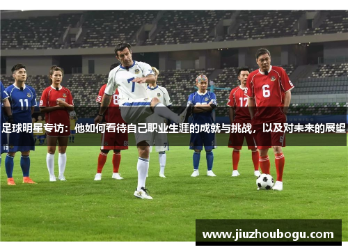 足球明星专访：他如何看待自己职业生涯的成就与挑战，以及对未来的展望