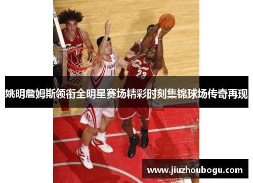 姚明詹姆斯领衔全明星赛场精彩时刻集锦球场传奇再现