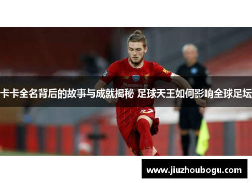 卡卡全名背后的故事与成就揭秘 足球天王如何影响全球足坛