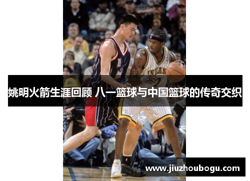 姚明火箭生涯回顾 八一篮球与中国篮球的传奇交织