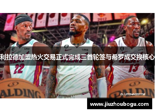 利拉德加盟热火交易正式完成三首轮签与希罗成交换核心