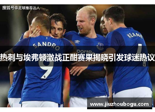 热刺与埃弗顿激战正酣赛果揭晓引发球迷热议
